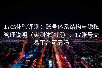 17cs体验评测：账号体系结构与隐私管理说明（实测体验版），17账号交易平台可靠吗