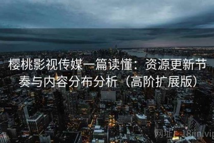 樱桃影视传媒一篇读懂：资源更新节奏与内容分布分析（高阶扩展版）