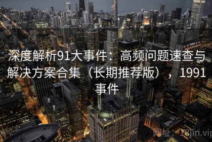 深度解析91大事件：高频问题速查与解决方案合集（长期推荐版），1991事件