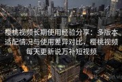 樱桃视频长期使用经验分享：多版本适配情况与使用差异对比，樱桃视频每天更新说万补短视频
