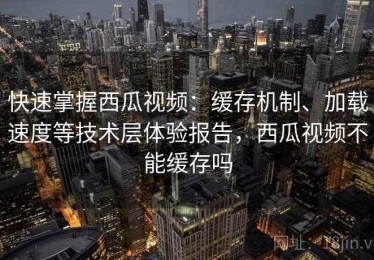 快速掌握西瓜视频：缓存机制、加载速度等技术层体验报告，西瓜视频不能缓存吗