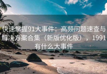 快速掌握91大事件：高频问题速查与解决方案合集（新版优化版），1991有什么大事件