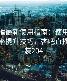 杏吧直播最新使用指南：使用习惯优化与效率提升技巧，杏吧直播官方安装204