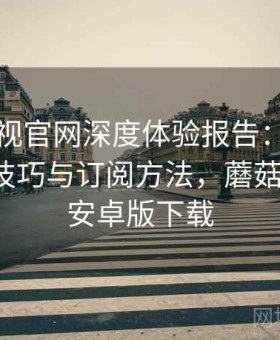 蘑菇影视官网深度体验报告：分类内容浏览技巧与订阅方法，蘑菇影视2.4安卓版下载