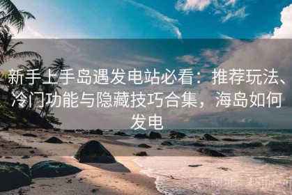 新手上手岛遇发电站必看：推荐玩法、冷门功能与隐藏技巧合集，海岛如何发电