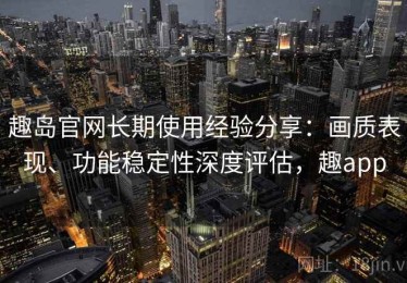 趣岛官网长期使用经验分享：画质表现、功能稳定性深度评估，趣app