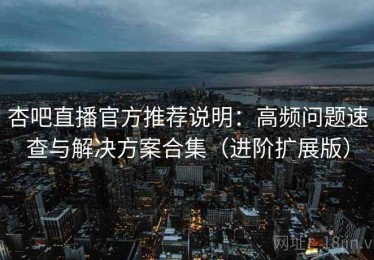 杏吧直播官方推荐说明：高频问题速查与解决方案合集（进阶扩展版）