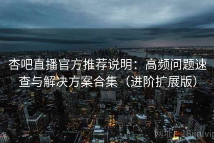 杏吧直播官方推荐说明：高频问题速查与解决方案合集（进阶扩展版）