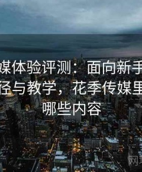 花季传媒体验评测：面向新手的快速熟悉路径与教学，花季传媒里面都有哪些内容
