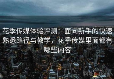 花季传媒体验评测：面向新手的快速熟悉路径与教学，花季传媒里面都有哪些内容