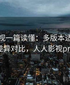 人人影视一篇读懂：多版本适配情况与使用差异对比，人人影视pro老版本