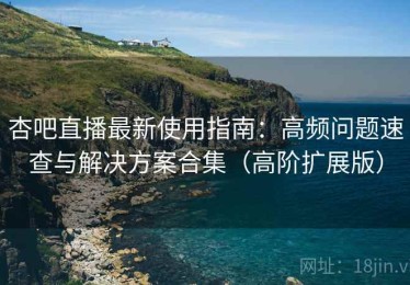 杏吧直播最新使用指南：高频问题速查与解决方案合集（高阶扩展版）