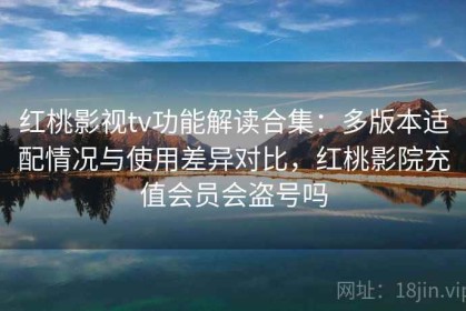 红桃影视tv功能解读合集：多版本适配情况与使用差异对比，红桃影院充值会员会盗号吗