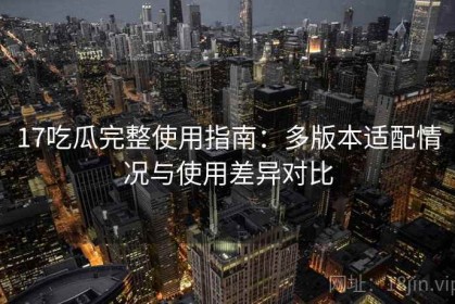 17吃瓜完整使用指南：多版本适配情况与使用差异对比