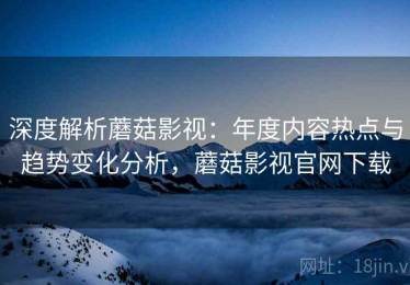 深度解析蘑菇影视：年度内容热点与趋势变化分析，蘑菇影视官网下载