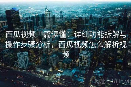 西瓜视频一篇读懂：详细功能拆解与操作步骤分析，西瓜视频怎么解析视频