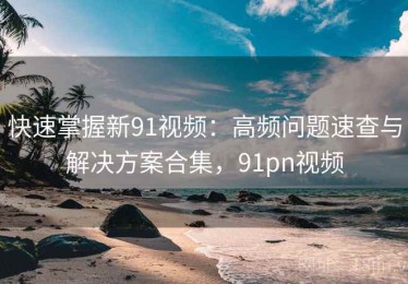快速掌握新91视频：高频问题速查与解决方案合集，91pn视频