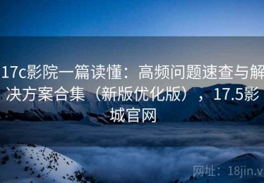 17c影院一篇读懂：高频问题速查与解决方案合集（新版优化版），17.5影城官网