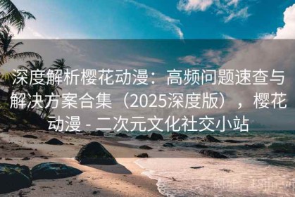 深度解析樱花动漫：高频问题速查与解决方案合集（2025深度版），樱花动漫 - 二次元文化社交小站