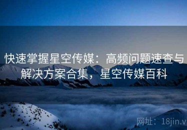 快速掌握星空传媒：高频问题速查与解决方案合集，星空传媒百科