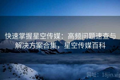 快速掌握星空传媒：高频问题速查与解决方案合集，星空传媒百科