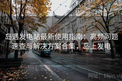 岛遇发电站最新使用指南：高频问题速查与解决方案合集，岛上发电