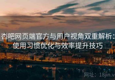 杏吧网页端官方与用户视角双重解析：使用习惯优化与效率提升技巧