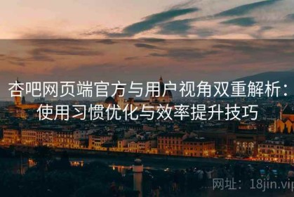 杏吧网页端官方与用户视角双重解析：使用习惯优化与效率提升技巧
