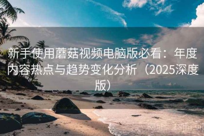 新手使用蘑菇视频电脑版必看：年度内容热点与趋势变化分析（2025深度版）
