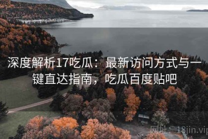 深度解析17吃瓜：最新访问方式与一键直达指南，吃瓜百度贴吧