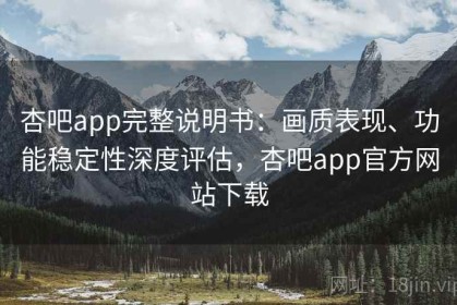 杏吧app完整说明书：画质表现、功能稳定性深度评估，杏吧app官方网站下载