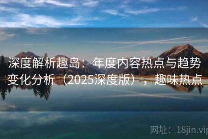 深度解析趣岛：年度内容热点与趋势变化分析（2025深度版），趣味热点
