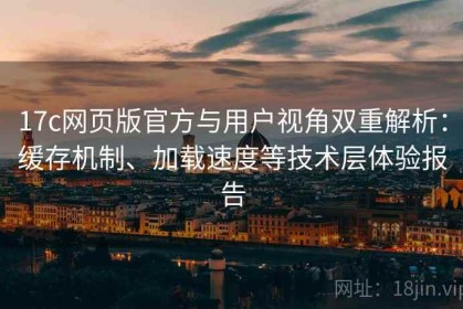 17c网页版官方与用户视角双重解析：缓存机制、加载速度等技术层体验报告