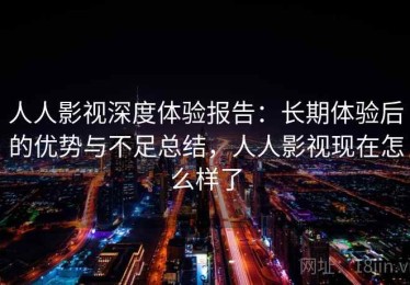人人影视深度体验报告：长期体验后的优势与不足总结，人人影视现在怎么样了