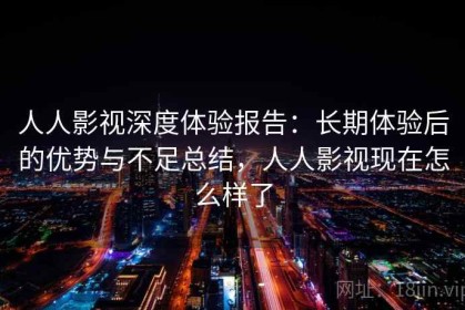 人人影视深度体验报告：长期体验后的优势与不足总结，人人影视现在怎么样了