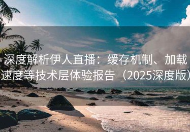 深度解析伊人直播：缓存机制、加载速度等技术层体验报告（2025深度版）