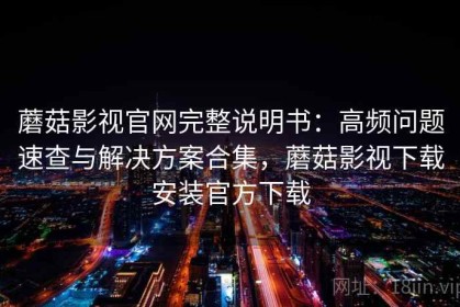 蘑菇影视官网完整说明书：高频问题速查与解决方案合集，蘑菇影视下载安装官方下载