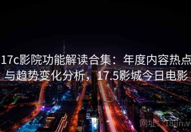 17c影院功能解读合集：年度内容热点与趋势变化分析，17.5影城今日电影