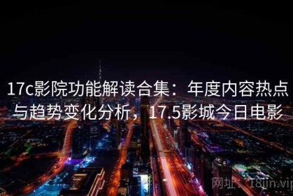 17c影院功能解读合集：年度内容热点与趋势变化分析，17.5影城今日电影