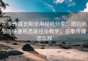花季传媒长期使用经验分享：面向新手的快速熟悉路径与教学，花季传媒 怎么样