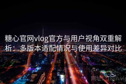 糖心官网vlog官方与用户视角双重解析：多版本适配情况与使用差异对比