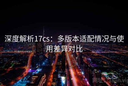 深度解析17cs：多版本适配情况与使用差异对比