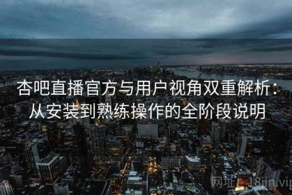杏吧直播官方与用户视角双重解析：从安装到熟练操作的全阶段说明
