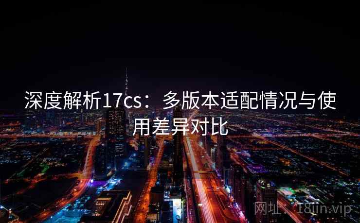 深度解析17cs：多版本适配情况与使用差异对比