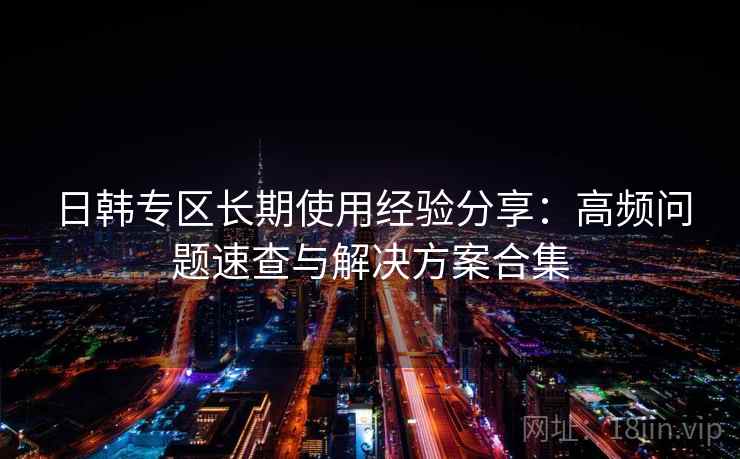 日韩专区长期使用经验分享:高频问题速查与解决方案合集 日韩专区长期使用经验分享:高频问题速查与解决方案合集