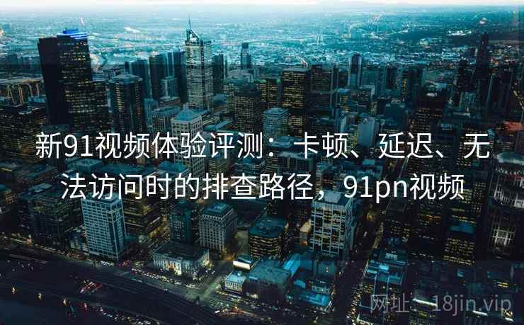 新91视频体验评测：卡顿、延迟、无法访问时的排查路径，91pn视频