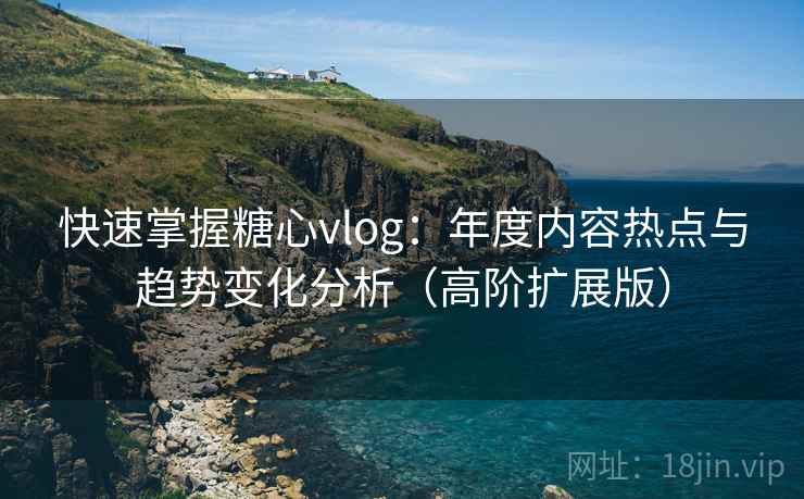 快速掌握糖心vlog：年度内容热点与趋势变化分析（高阶扩展版）