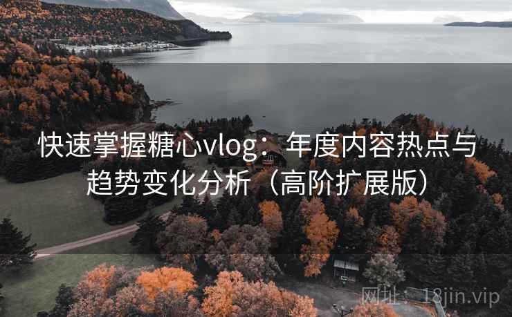 快速掌握糖心vlog：年度内容热点与趋势变化分析（高阶扩展版）