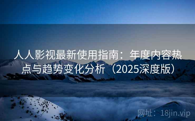 人人影视最新使用指南：年度内容热点与趋势变化分析（2025深度版）