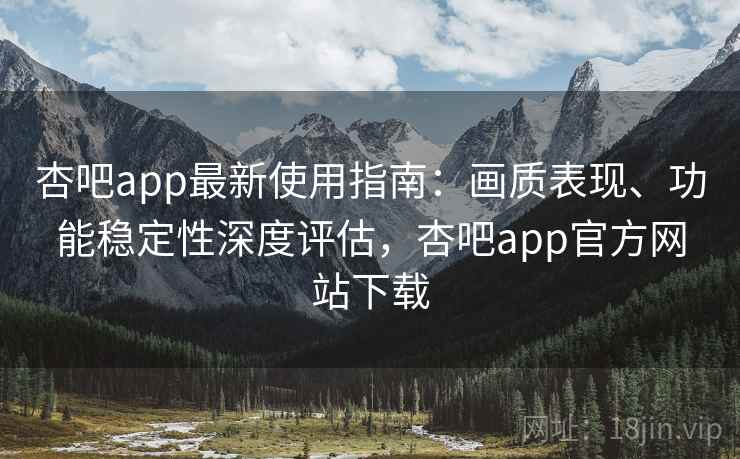 杏吧app最新使用指南：画质表现、功能稳定性深度评估，杏吧app官方网站下载